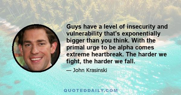 Guys have a level of insecurity and vulnerability that's exponentially bigger than you think. With the primal urge to be alpha comes extreme heartbreak. The harder we fight, the harder we fall.