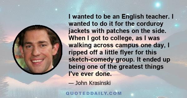 I wanted to be an English teacher. I wanted to do it for the corduroy jackets with patches on the side. When I got to college, as I was walking across campus one day, I ripped off a little flyer for this sketch-comedy