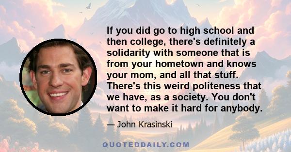 If you did go to high school and then college, there's definitely a solidarity with someone that is from your hometown and knows your mom, and all that stuff. There's this weird politeness that we have, as a society.