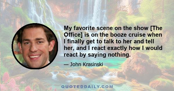 My favorite scene on the show [The Office] is on the booze cruise when I finally get to talk to her and tell her, and I react exactly how I would react by saying nothing.
