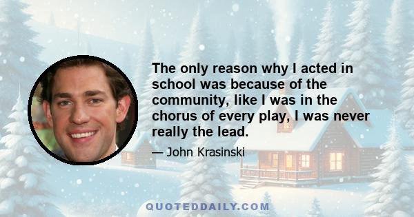 The only reason why I acted in school was because of the community, like I was in the chorus of every play, I was never really the lead.