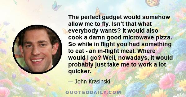 The perfect gadget would somehow allow me to fly. Isn't that what everybody wants? It would also cook a damn good microwave pizza. So while in flight you had something to eat - an in-flight meal. Where would I go? Well, 