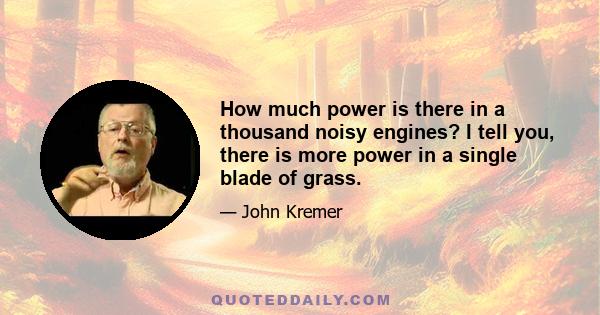 How much power is there in a thousand noisy engines? I tell you, there is more power in a single blade of grass.