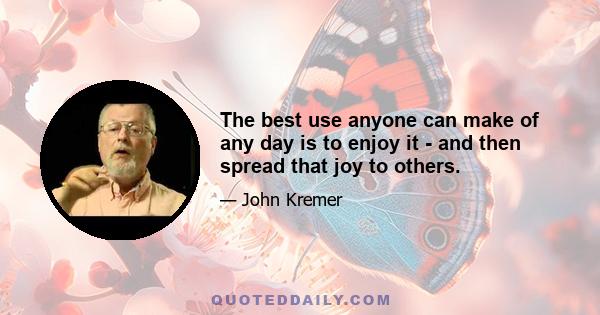 The best use anyone can make of any day is to enjoy it - and then spread that joy to others.