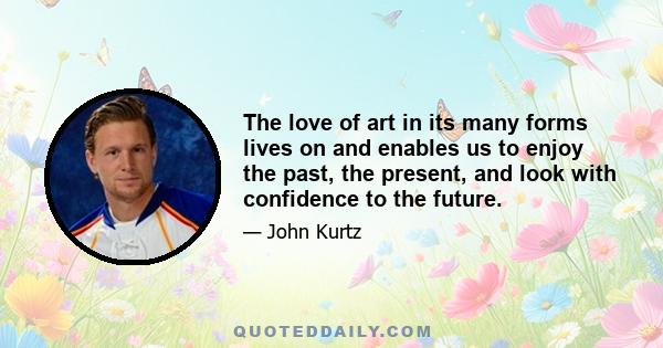 The love of art in its many forms lives on and enables us to enjoy the past, the present, and look with confidence to the future.