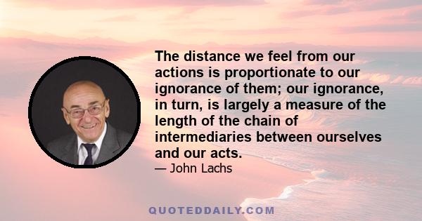 The distance we feel from our actions is proportionate to our ignorance of them; our ignorance, in turn, is largely a measure of the length of the chain of intermediaries between ourselves and our acts.