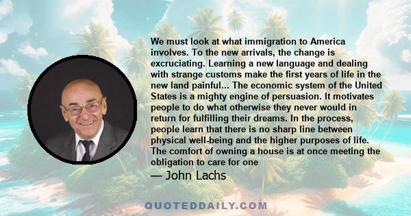 We must look at what immigration to America involves. To the new arrivals, the change is excruciating. Learning a new language and dealing with strange customs make the first years of life in the new land painful... The 