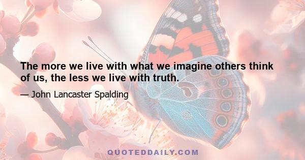 The more we live with what we imagine others think of us, the less we live with truth.