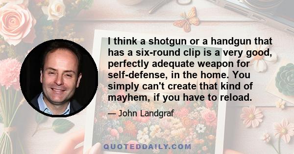 I think a shotgun or a handgun that has a six-round clip is a very good, perfectly adequate weapon for self-defense, in the home. You simply can't create that kind of mayhem, if you have to reload.