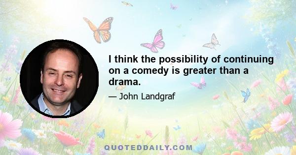 I think the possibility of continuing on a comedy is greater than a drama.