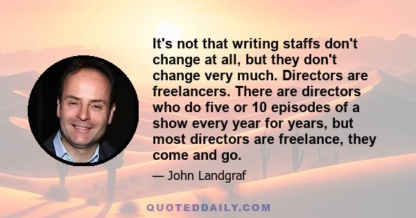 It's not that writing staffs don't change at all, but they don't change very much. Directors are freelancers. There are directors who do five or 10 episodes of a show every year for years, but most directors are