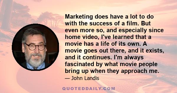 Marketing does have a lot to do with the success of a film. But even more so, and especially since home video, I've learned that a movie has a life of its own. A movie goes out there, and it exists, and it continues.