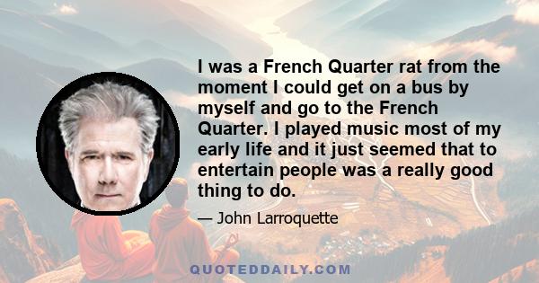 I was a French Quarter rat from the moment I could get on a bus by myself and go to the French Quarter. I played music most of my early life and it just seemed that to entertain people was a really good thing to do.