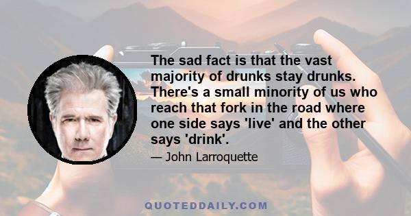 The sad fact is that the vast majority of drunks stay drunks. There's a small minority of us who reach that fork in the road where one side says 'live' and the other says 'drink'.