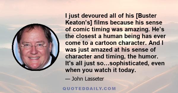 I just devoured all of his [Buster Keaton’s] films because his sense of comic timing was amazing. He’s the closest a human being has ever come to a cartoon character. And I was just amazed at his sense of character and