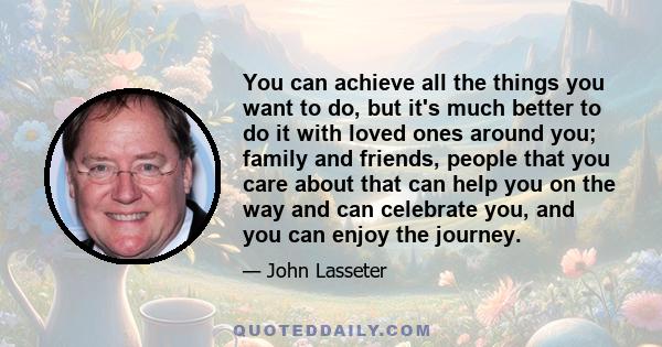 You can achieve all the things you want to do, but it's much better to do it with loved ones around you; family and friends, people that you care about that can help you on the way and can celebrate you, and you can