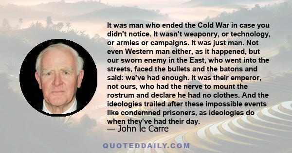 It was man who ended the Cold War in case you didn't notice. It wasn't weaponry, or technology, or armies or campaigns. It was just man. Not even Western man either, as it happened, but our sworn enemy in the East, who