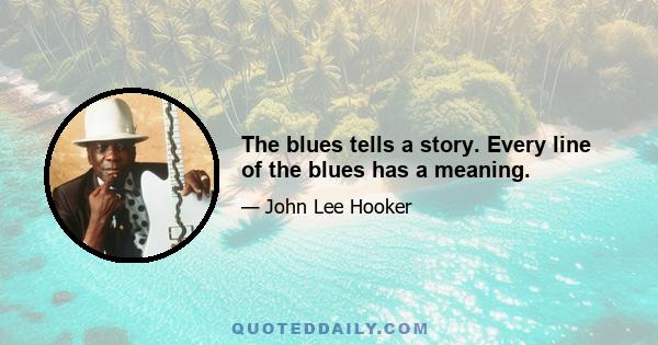 The blues tells a story. Every line of the blues has a meaning.