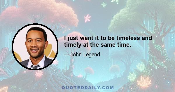 I just want it to be timeless and timely at the same time.