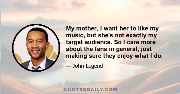 My mother, I want her to like my music, but she's not exactly my target audience. So I care more about the fans in general, just making sure they enjoy what I do.