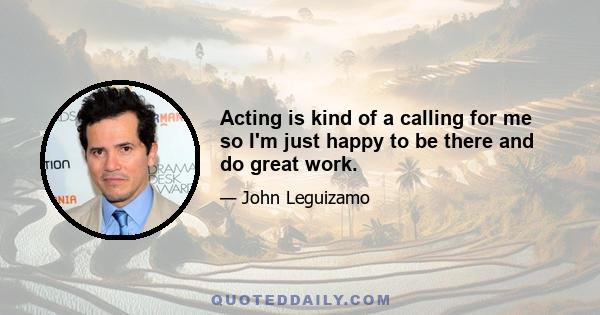 Acting is kind of a calling for me so I'm just happy to be there and do great work.