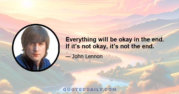 Everything will be okay in the end. If it's not okay, it's not the end.