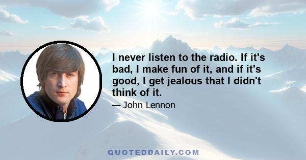 I never listen to the radio. If it's bad, I make fun of it, and if it's good, I get jealous that I didn't think of it.