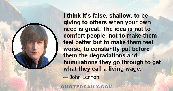 I think it's false, shallow, to be giving to others when your own need is great. The idea is not to comfort people, not to make them feel better but to make them feel worse, to constantly put before them the