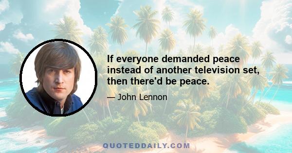 If everyone demanded peace instead of another television set, then there'd be peace.