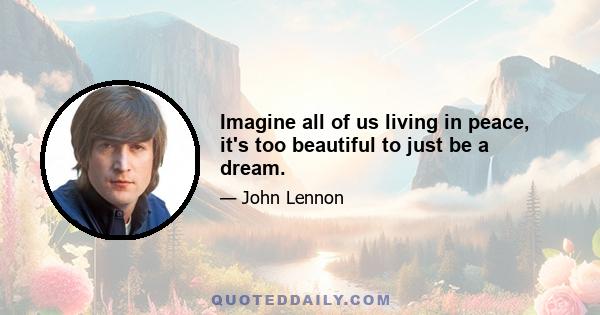 Imagine all of us living in peace, it's too beautiful to just be a dream.