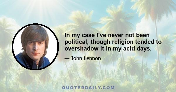 In my case I've never not been political, though religion tended to overshadow it in my acid days.