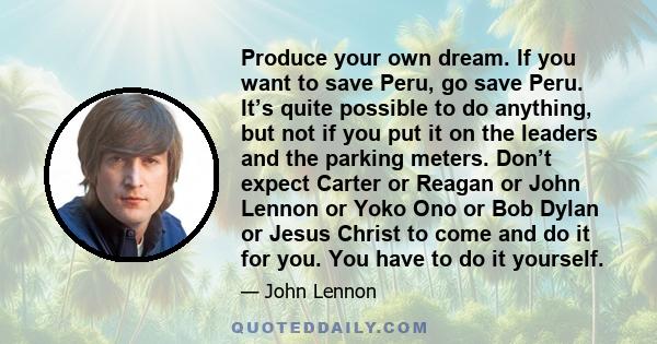 Produce your own dream. If you want to save Peru, go save Peru. It’s quite possible to do anything, but not if you put it on the leaders and the parking meters. Don’t expect Carter or Reagan or John Lennon or Yoko Ono