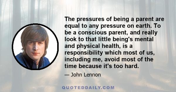 The pressures of being a parent are equal to any pressure on earth. To be a conscious parent, and really look to that little being's mental and physical health, is a responsibility which most of us, including me, avoid