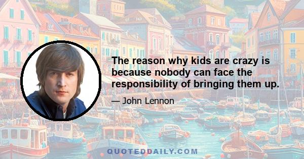 The reason why kids are crazy is because nobody can face the responsibility of bringing them up.