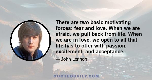 There are two basic motivating forces: fear and love. When we are afraid, we pull back from life. When we are in love, we open to all that life has to offer with passion, excitement, and acceptance. We need to learn to