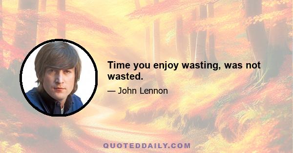 Time you enjoy wasting, was not wasted.