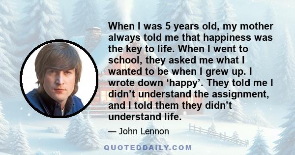 When I was 5 years old, my mother always told me that happiness was the key to life. When I went to school, they asked me what I wanted to be when I grew up. I wrote down ‘happy’. They told me I didn’t understand the