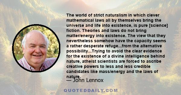 The world of strict naturalism in which clever mathematical laws all by themselves bring the universe and life into existence, is pure [science] fiction. Theories and laws do not bring matter/energy into existence. The