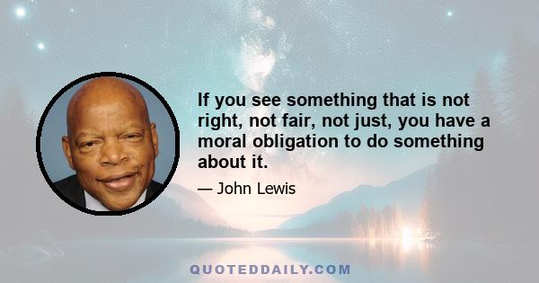 If you see something that is not right, not fair, not just, you have a moral obligation to do something about it.