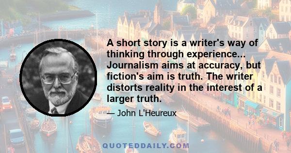 A short story is a writer's way of thinking through experience... Journalism aims at accuracy, but fiction's aim is truth. The writer distorts reality in the interest of a larger truth.