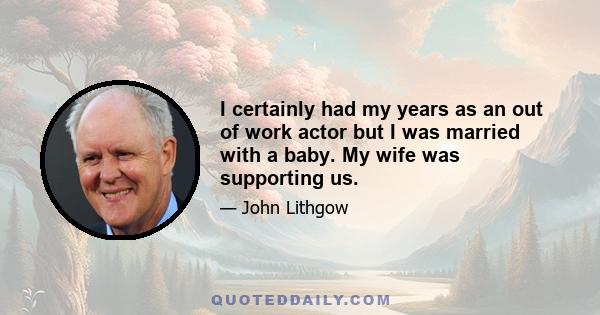 I certainly had my years as an out of work actor but I was married with a baby. My wife was supporting us.