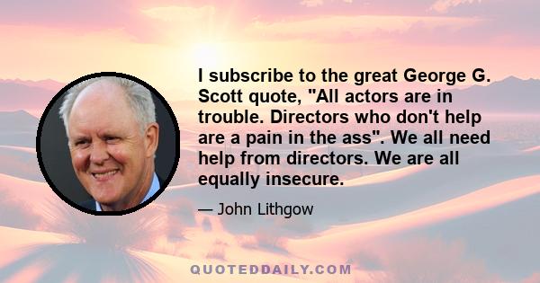 I subscribe to the great George G. Scott quote, All actors are in trouble. Directors who don't help are a pain in the ass. We all need help from directors. We are all equally insecure.
