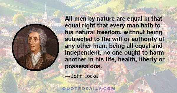 All men by nature are equal in that equal right that every man hath to his natural freedom, without being subjected to the will or authority of any other man; being all equal and independent, no one ought to harm