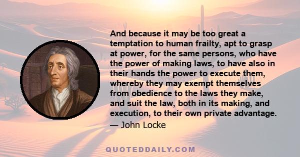 And because it may be too great a temptation to human frailty, apt to grasp at power, for the same persons, who have the power of making laws, to have also in their hands the power to execute them, whereby they may