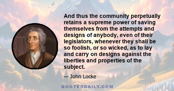 And thus the community perpetually retains a supreme power of saving themselves from the attempts and designs of anybody, even of their legislators, whenever they shall be so foolish, or so wicked, as to lay and carry