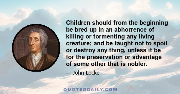 Children should from the beginning be bred up in an abhorrence of killing or tormenting any living creature; and be taught not to spoil or destroy any thing, unless it be for the preservation or advantage of some other