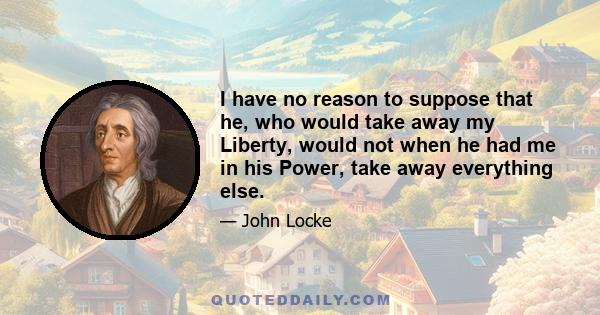 I have no reason to suppose that he, who would take away my Liberty, would not when he had me in his Power, take away everything else.