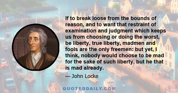 If to break loose from the bounds of reason, and to want that restraint of examination and judgment which keeps us from choosing or doing the worst, be liberty, true liberty, madmen and fools are the only freemen: but