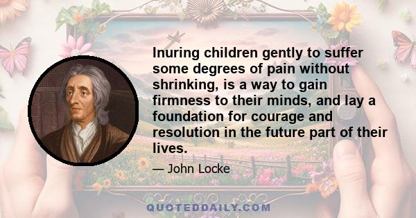 Inuring children gently to suffer some degrees of pain without shrinking, is a way to gain firmness to their minds, and lay a foundation for courage and resolution in the future part of their lives.