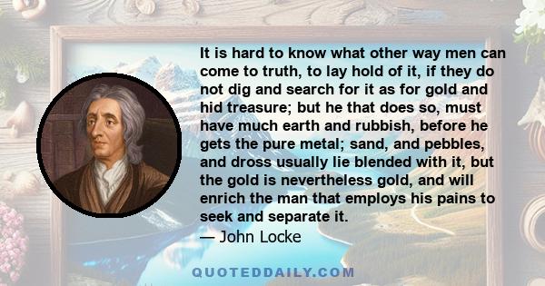 It is hard to know what other way men can come to truth, to lay hold of it, if they do not dig and search for it as for gold and hid treasure; but he that does so, must have much earth and rubbish, before he gets the